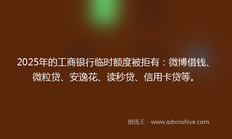 2025年的工商银行临时额度被拒有：微博借钱、微粒贷、安逸花、读秒贷、信用卡贷等。