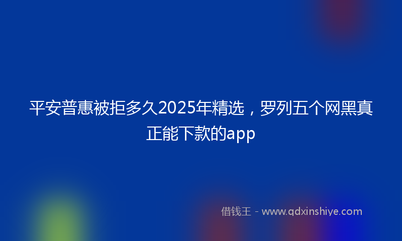 平安普惠被拒多久2025年精选，罗列五个网黑真正能下款的app