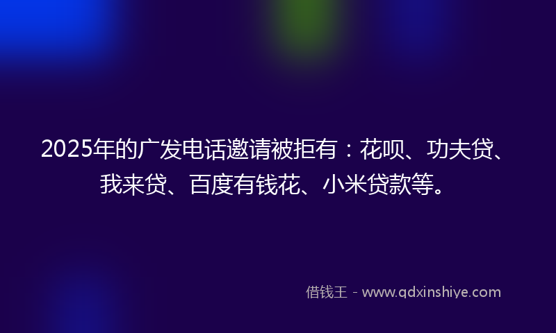 2025年的广发电话邀请被拒有：花呗、功夫贷、我来贷、百度有钱花、小米贷款等。