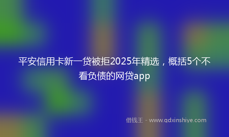 平安信用卡新一贷被拒2025年精选，概括5个不看负债的网贷app