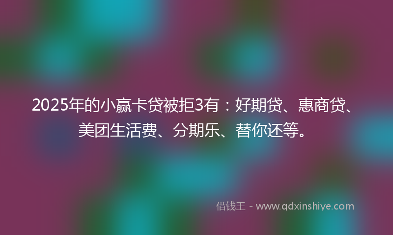 2025年的小赢卡贷被拒3有：好期贷、惠商贷、美团生活费、分期乐、替你还等。