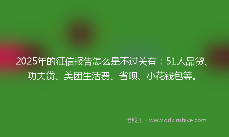 2025年的征信报告怎么是不过关有：51人品贷、功夫贷、美团生活费、省呗、小花钱包等。