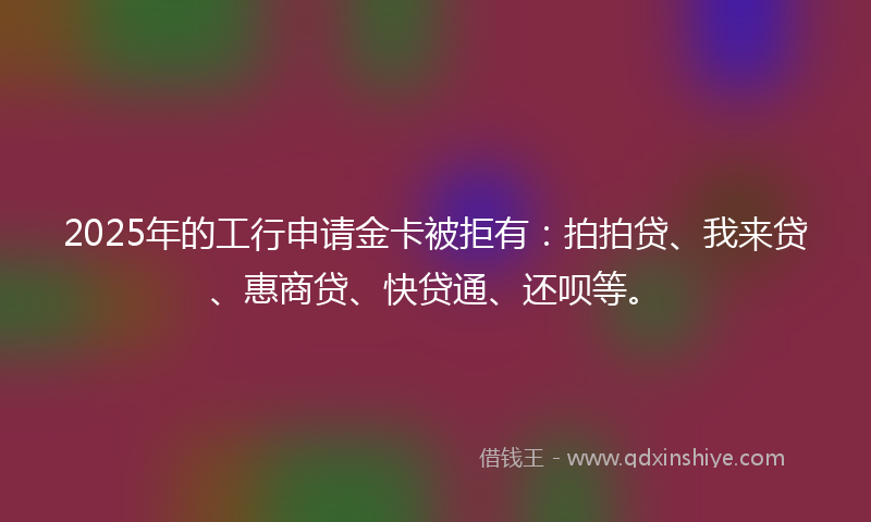 2025年的工行申请金卡被拒有：拍拍贷、我来贷、惠商贷、快贷通、还呗等。