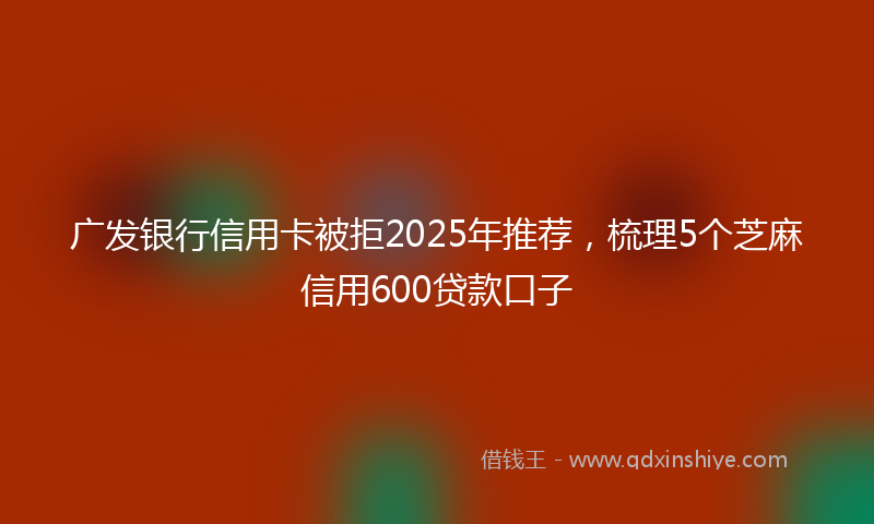 广发银行信用卡被拒2025年推荐，梳理5个芝麻信用600贷款口子