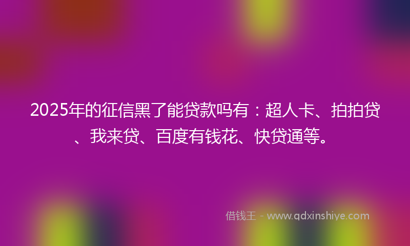 2025年的征信黑了能贷款吗有：超人卡、拍拍贷、我来贷、百度有钱花、快贷通等。