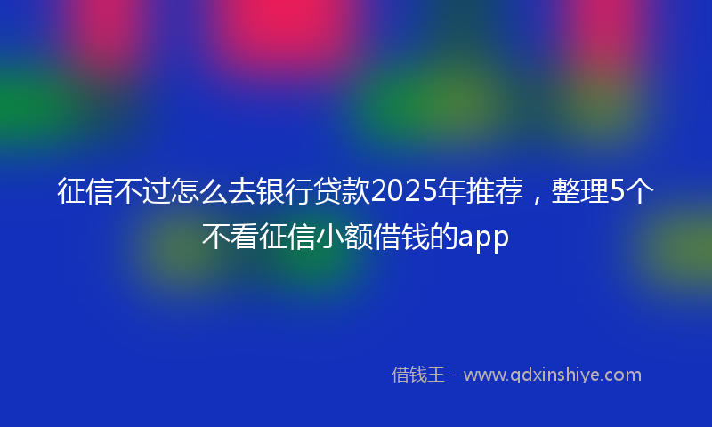 征信不过怎么去银行贷款2025年推荐，整理5个不看征信小额借钱的app