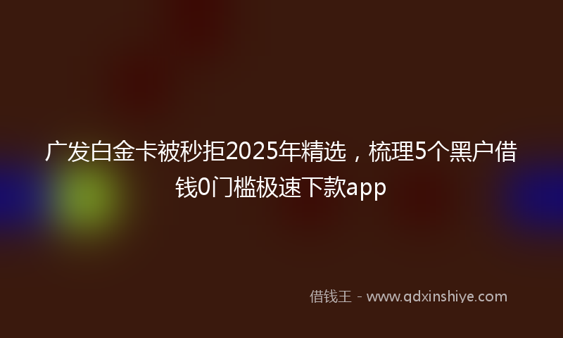 广发白金卡被秒拒2025年精选，梳理5个黑户借钱0门槛极速下款app