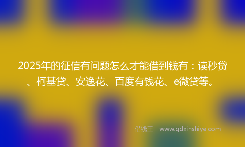 2025年的征信有问题怎么才能借到钱有：读秒贷、柯基贷、安逸花、百度有钱花、e微贷等。
