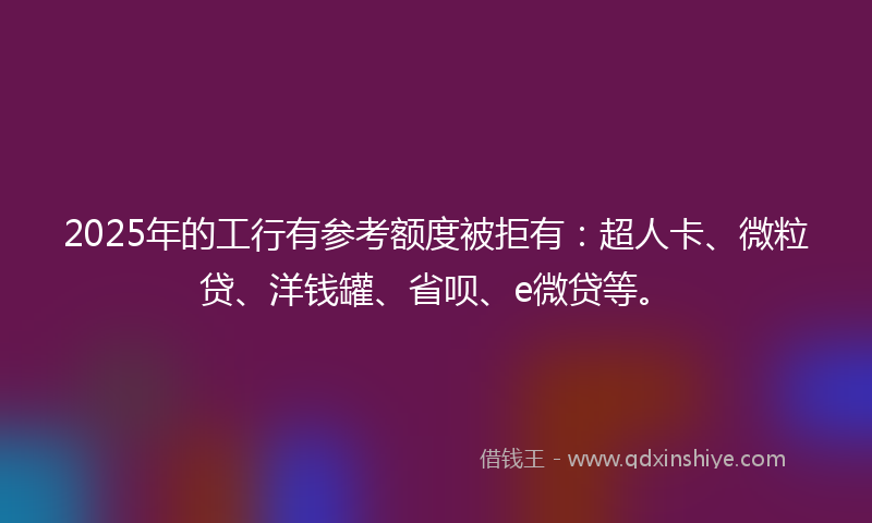 2025年的工行有参考额度被拒有：超人卡、微粒贷、洋钱罐、省呗、e微贷等。