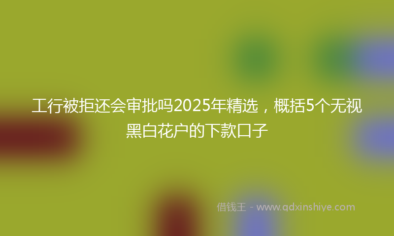 工行被拒还会审批吗2025年精选，概括5个无视黑白花户的下款口子