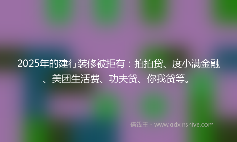 2025年的建行装修被拒有：拍拍贷、度小满金融、美团生活费、功夫贷、你我贷等。
