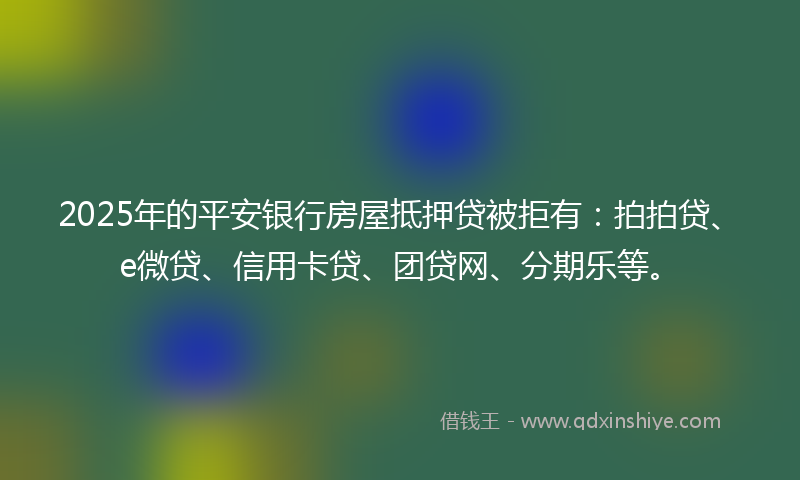 2025年的平安银行房屋抵押贷被拒有：拍拍贷、e微贷、信用卡贷、团贷网、分期乐等。