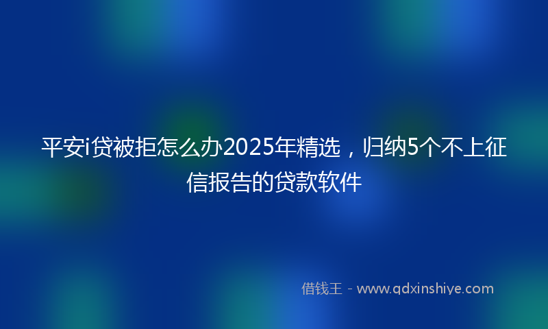平安i贷被拒怎么办2025年精选，归纳5个不上征信报告的贷款软件
