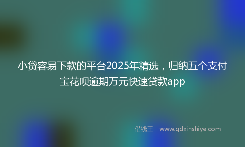 小贷容易下款的平台2025年精选，归纳五个支付宝花呗逾期万元快速贷款app
