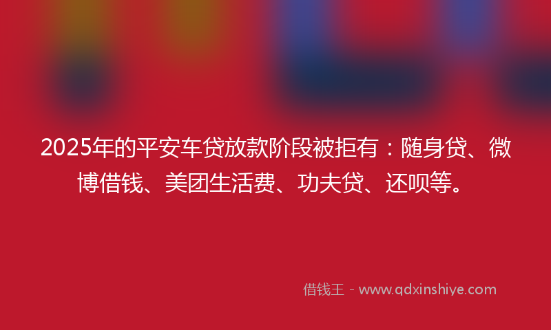 2025年的平安车贷放款阶段被拒有：随身贷、微博借钱、美团生活费、功夫贷、还呗等。
