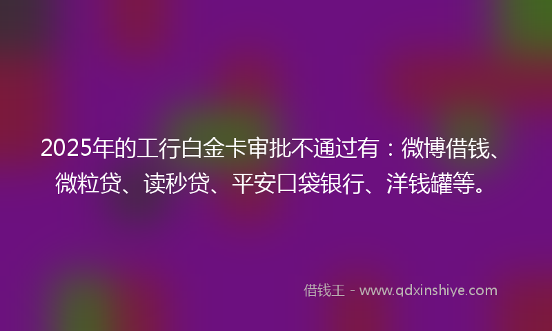 2025年的工行白金卡审批不通过有：微博借钱、微粒贷、读秒贷、平安口袋银行、洋钱罐等。