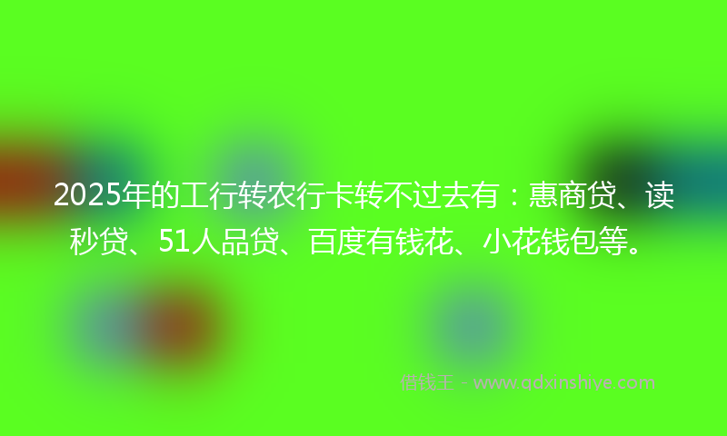 2025年的工行转农行卡转不过去有：惠商贷、读秒贷、51人品贷、百度有钱花、小花钱包等。