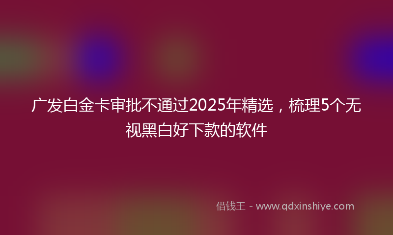广发白金卡审批不通过2025年精选，梳理5个无视黑白好下款的软件