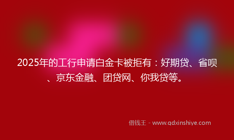 2025年的工行申请白金卡被拒有：好期贷、省呗、京东金融、团贷网、你我贷等。