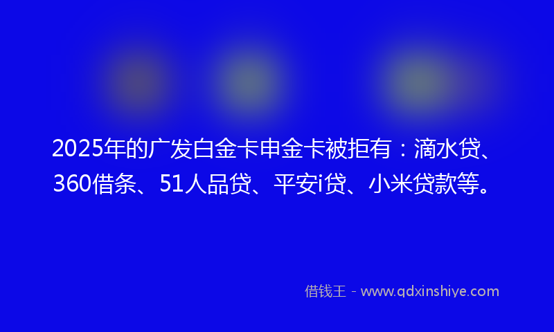 2025年的广发白金卡申金卡被拒有：滴水贷、360借条、51人品贷、平安i贷、小米贷款等。
