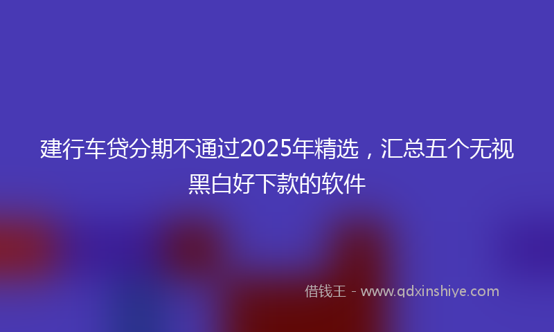 建行车贷分期不通过2025年精选，汇总五个无视黑白好下款的软件