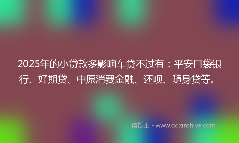 2025年的小贷款多影响车贷不过有：平安口袋银行、好期贷、中原消费金融、还呗、随身贷等。
