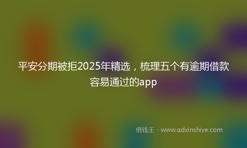 平安分期被拒2025年精选，梳理五个有逾期借款容易通过的app