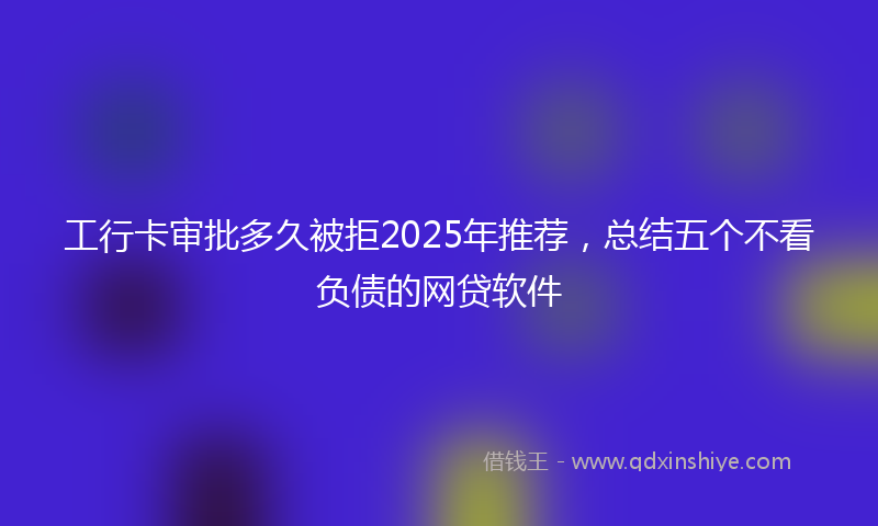 工行卡审批多久被拒2025年推荐，总结五个不看负债的网贷软件