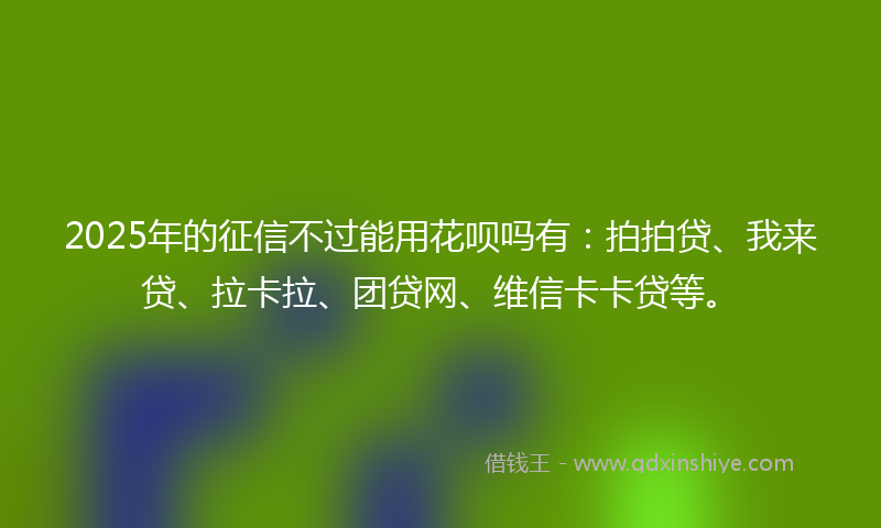 2025年的征信不过能用花呗吗有：拍拍贷、我来贷、拉卡拉、团贷网、维信卡卡贷等。