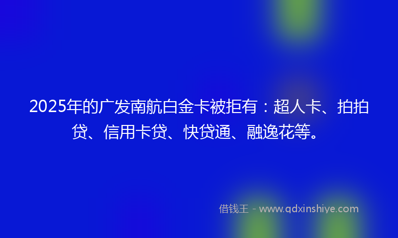 2025年的广发南航白金卡被拒有：超人卡、拍拍贷、信用卡贷、快贷通、融逸花等。