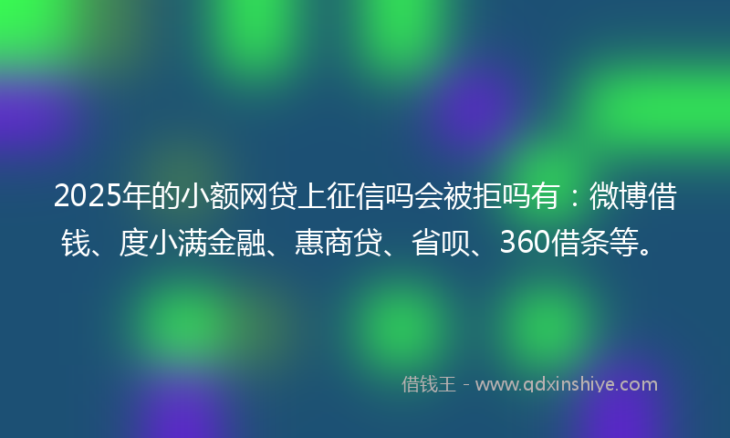 2025年的小额网贷上征信吗会被拒吗有：微博借钱、度小满金融、惠商贷、省呗、360借条等。