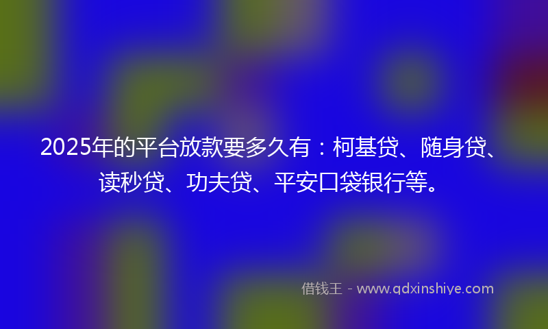 2025年的平台放款要多久有：柯基贷、随身贷、读秒贷、功夫贷、平安口袋银行等。
