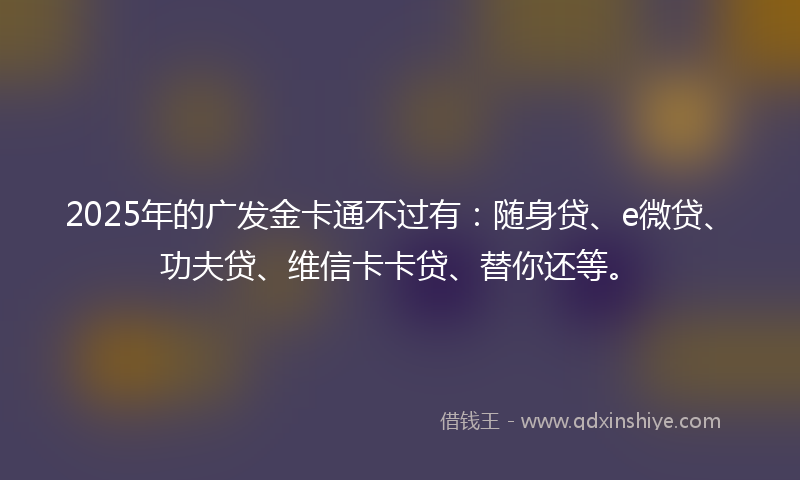 2025年的广发金卡通不过有：随身贷、e微贷、功夫贷、维信卡卡贷、替你还等。