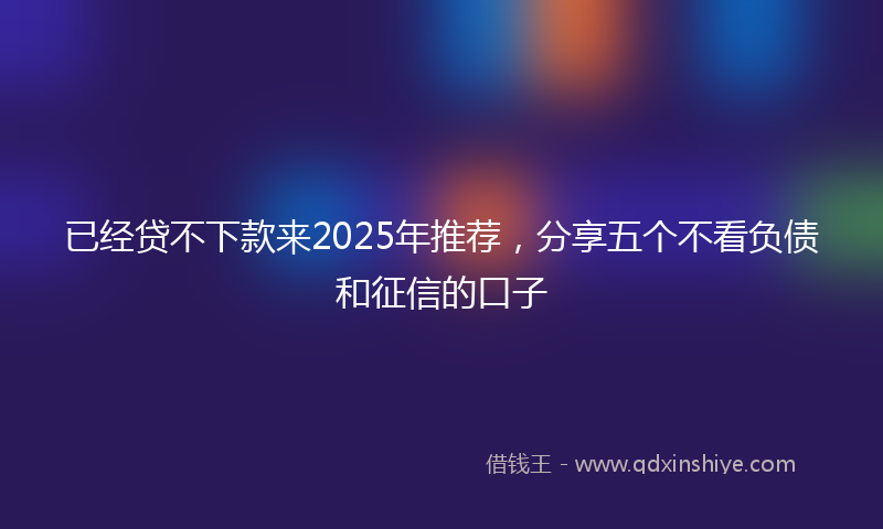 已经贷不下款来2025年推荐，分享五个不看负债和征信的口子