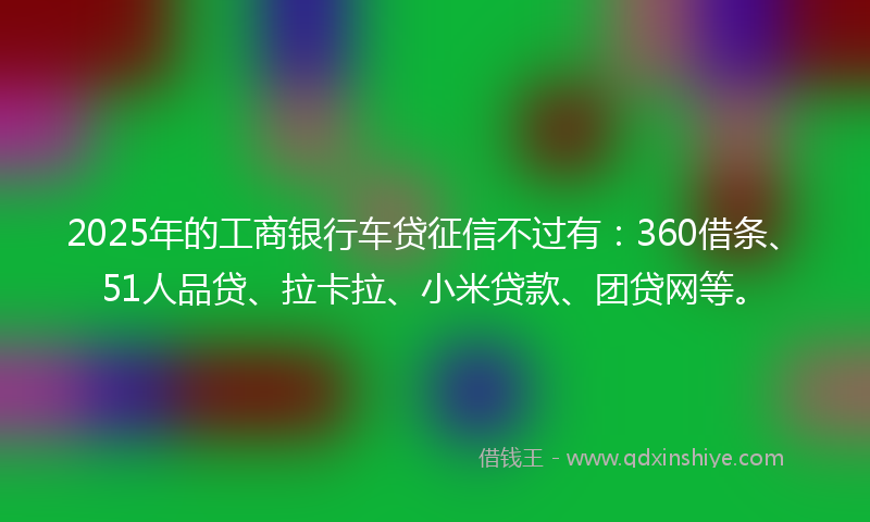 2025年的工商银行车贷征信不过有：360借条、51人品贷、拉卡拉、小米贷款、团贷网等。