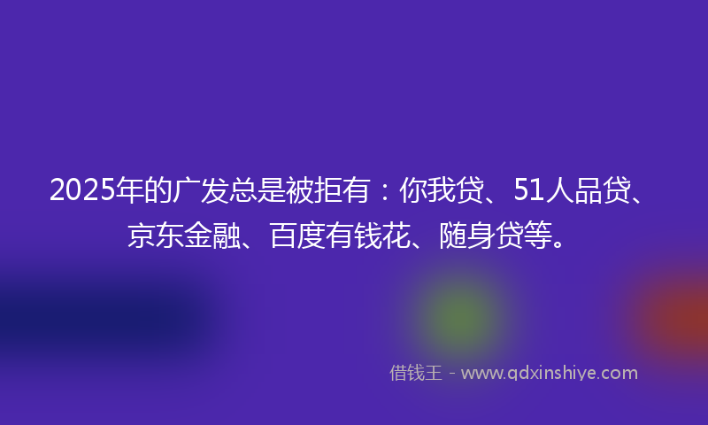 2025年的广发总是被拒有：你我贷、51人品贷、京东金融、百度有钱花、随身贷等。