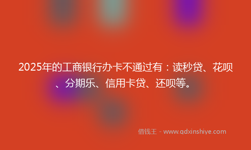 2025年的工商银行办卡不通过有：读秒贷、花呗、分期乐、信用卡贷、还呗等。
