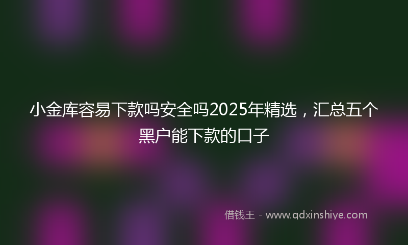 小金库容易下款吗安全吗2025年精选，汇总五个黑户能下款的口子