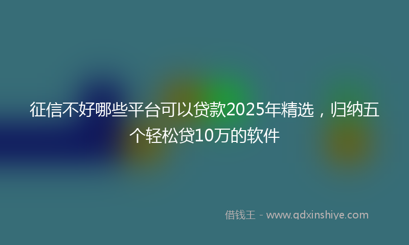 征信不好哪些平台可以贷款2025年精选，归纳五个轻松贷10万的软件