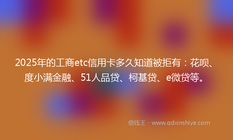 2025年的工商etc信用卡多久知道被拒有：花呗、度小满金融、51人品贷、柯基贷、e微贷等。