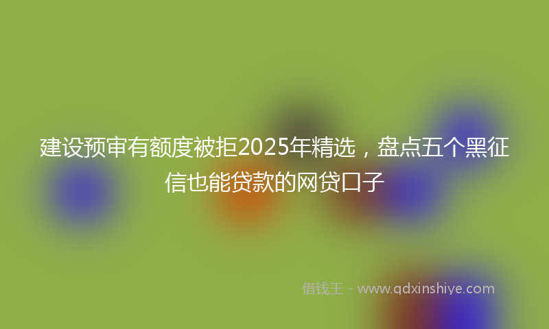 建设预审有额度被拒2025年精选，盘点五个黑征信也能贷款的网贷口子
