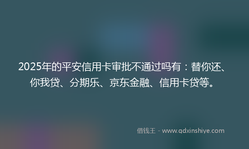2025年的平安信用卡审批不通过吗有：替你还、你我贷、分期乐、京东金融、信用卡贷等。