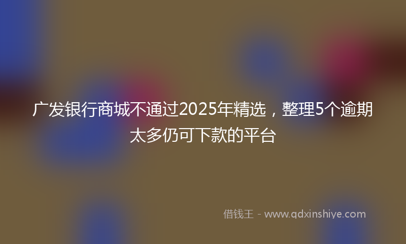 广发银行商城不通过2025年精选，整理5个逾期太多仍可下款的平台