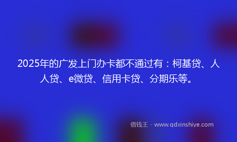 2025年的广发上门办卡都不通过有：柯基贷、人人贷、e微贷、信用卡贷、分期乐等。