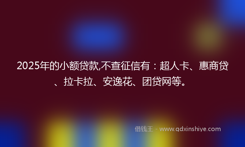 2025年的小额贷款,不查征信有：超人卡、惠商贷、拉卡拉、安逸花、团贷网等。