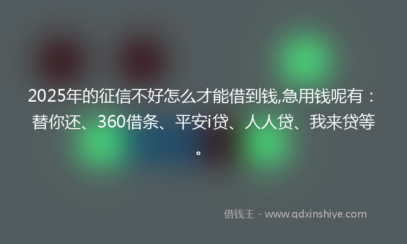 2025年的征信不好怎么才能借到钱,急用钱呢有：替你还、360借条、平安i贷、人人贷、我来贷等。