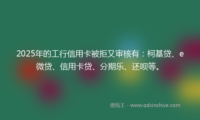 2025年的工行信用卡被拒又审核有：柯基贷、e微贷、信用卡贷、分期乐、还呗等。