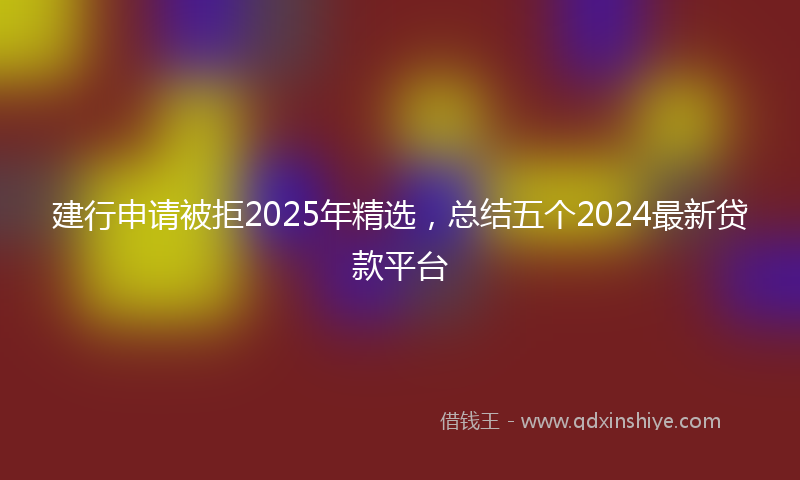 建行申请被拒2025年精选，总结五个2024最新贷款平台