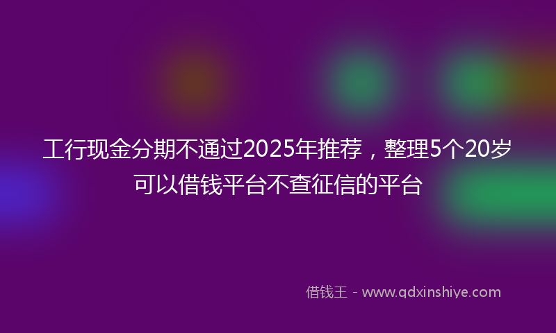 工行现金分期不通过2025年推荐，整理5个20岁可以借钱平台不查征信的平台
