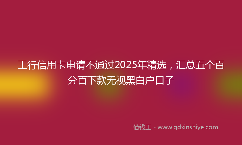 工行信用卡申请不通过2025年精选，汇总五个百分百下款无视黑白户口子